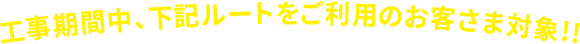 工事期間中、下記ルートをご利用のお客さま対象!!