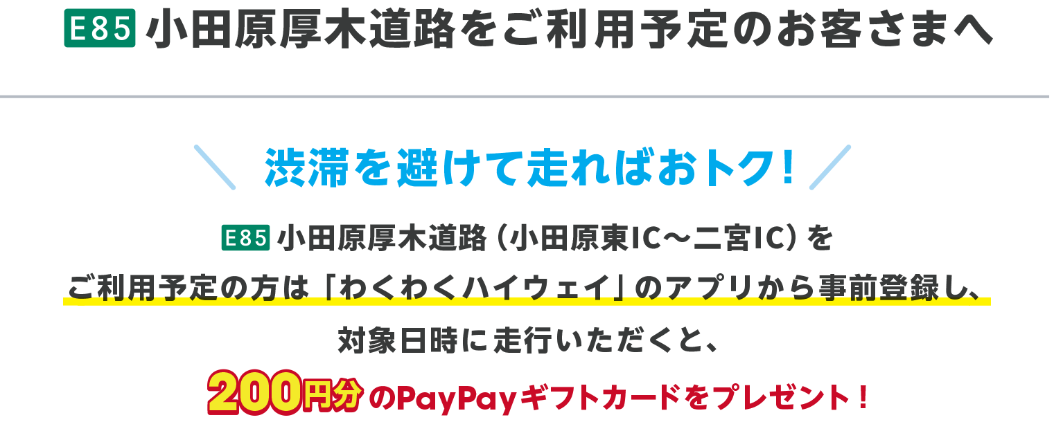 E85 小田原厚木道路をご利用予定のお客さまへ 渋滞を避けて走ればおトク！ E85 小田原厚木道路（小田原IC〜二宮IC）をご利用予定の方は、「わくわくハイウェイ」のアプリから事前登録し、対象日時に走行いただくと、200円分のPayPayギフトカードをプレゼント！