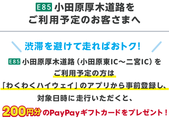 E85 小田原厚木道路をご利用予定のお客さまへ 渋滞を避けて走ればおトク！ E85 小田原厚木道路（小田原IC〜二宮IC）をご利用予定の方は、「わくわくハイウェイ」のアプリから事前登録し、対象日時に走行いただくと、200円分のPayPayギフトカードをプレゼント！